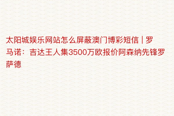 太阳城娱乐网站怎么屏蔽澳门博彩短信 | 罗马诺：吉达王人集3500万欧报价阿森纳先锋罗萨德