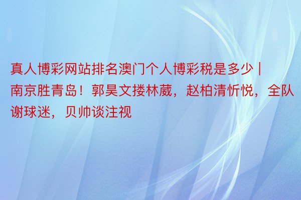 真人博彩网站排名澳门个人博彩税是多少 | 南京胜青岛！郭昊文搂林葳，赵柏清忻悦，全队谢球迷，贝帅谈注视