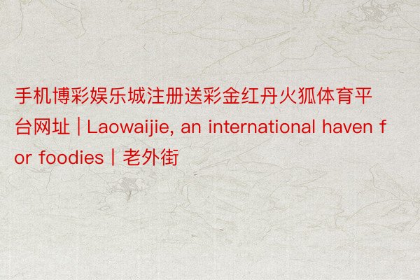 手机博彩娱乐城注册送彩金红丹火狐体育平台网址 | Laowaijie, an international haven for foodies丨老外街