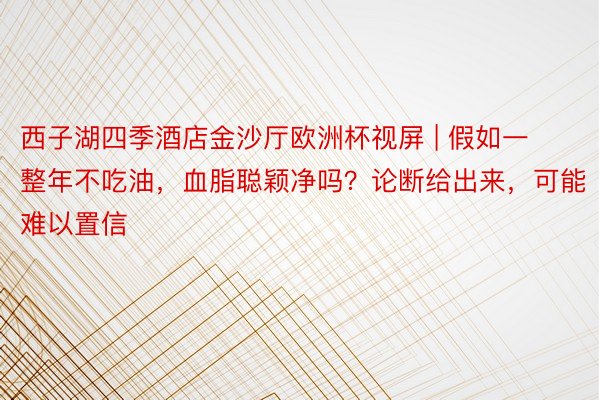 西子湖四季酒店金沙厅欧洲杯视屏 | 假如一整年不吃油，血脂聪颖净吗？论断给出来，可能难以置信
