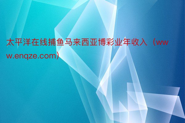 太平洋在线捕鱼马来西亚博彩业年收入（www.enqze.com）