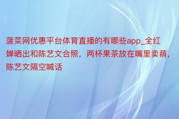 菠菜网优惠平台体育直播的有哪些app_全红婵晒出和陈艺文合照，两杯果茶放在嘴里卖萌，陈艺文隔空喊话