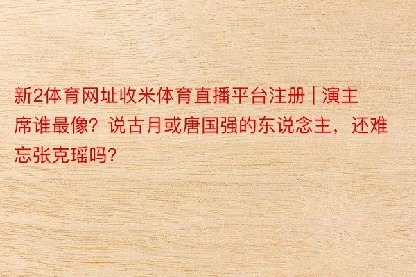 新2体育网址收米体育直播平台注册 | 演主席谁最像？说古月或唐国强的东说念主，还难忘张克瑶吗？