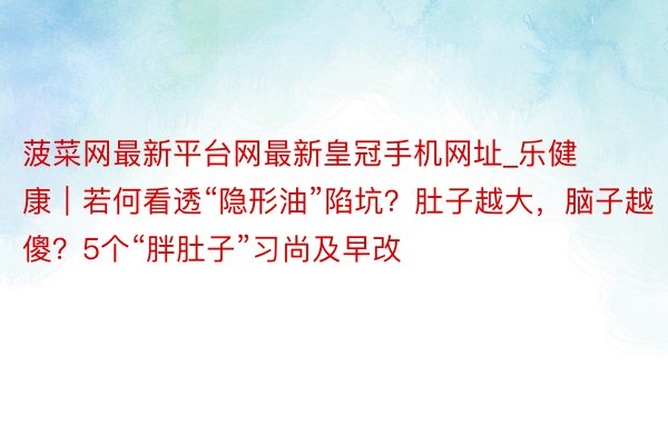 菠菜网最新平台网最新皇冠手机网址_乐健康｜若何看透“隐形油”陷坑？肚子越大，脑子越傻？5个“胖肚子”习尚及早改