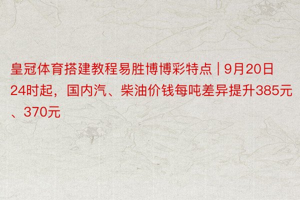 皇冠体育搭建教程易胜博博彩特点 | 9月20日24时起，国内汽、柴油价钱每吨差异提升385元、370元