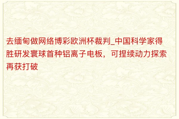 去缅甸做网络博彩欧洲杯裁判_中国科学家得胜研发寰球首种铝离子电板，可捏续动力探索再获打破