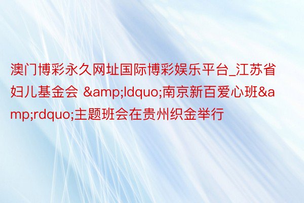 澳门博彩永久网址国际博彩娱乐平台_江苏省妇儿基金会 &ldquo;南京新百爱心班&rdquo;主题班会在贵州织金举行