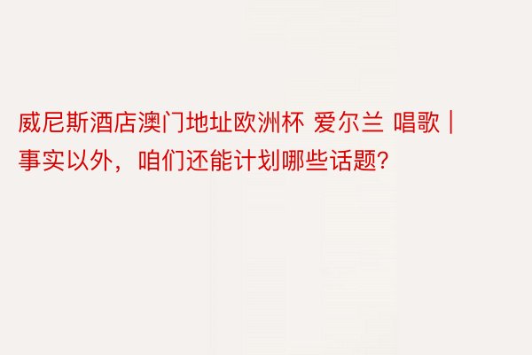 威尼斯酒店澳门地址欧洲杯 爱尔兰 唱歌 | 事实以外，咱们还能计划哪些话题？