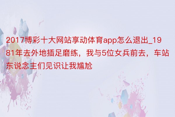 2017博彩十大网站享动体育app怎么退出_1981年去外地插足磨练，我与5位女兵前去，车站东说念主们见识让我尴尬