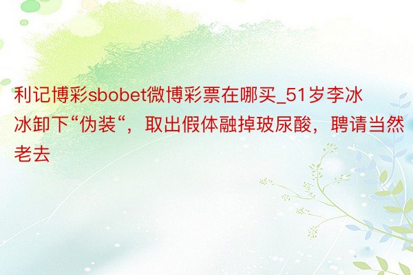 利记博彩sbobet微博彩票在哪买_51岁李冰冰卸下“伪装“，取出假体融掉玻尿酸，聘请当然老去
