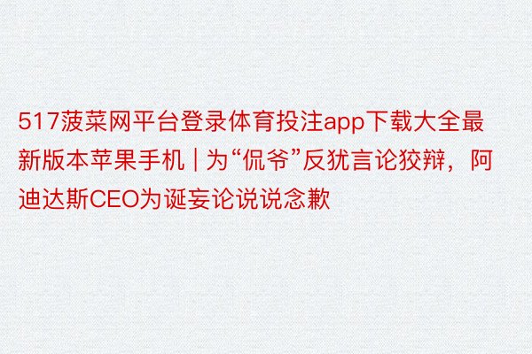 517菠菜网平台登录体育投注app下载大全最新版本苹果手机 | 为“侃爷”反犹言论狡辩，阿迪达斯CEO为诞妄论说说念歉