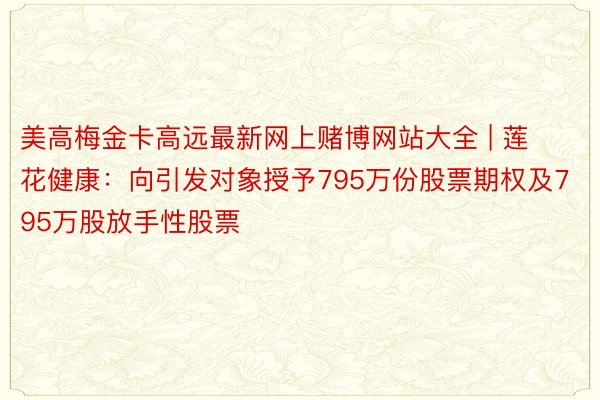 美高梅金卡高远最新网上赌博网站大全 | 莲花健康：向引发对象授予795万份股票期权及795万股放手性股票