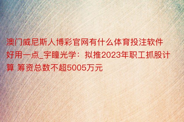 澳门威尼斯人博彩官网有什么体育投注软件好用一点_宇瞳光学：拟推2023年职工抓股计算 筹资总数不超5005万元