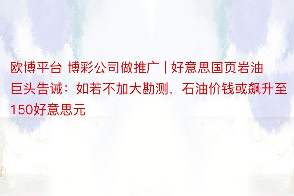欧博平台 博彩公司做推广 | 好意思国页岩油巨头告诫：如若不加大勘测，石油价钱或飙升至150好意思元