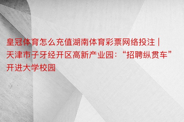 皇冠体育怎么充值湖南体育彩票网络投注 | 天津市子牙经开区高新产业园：“招聘纵贯车”开进大学校园